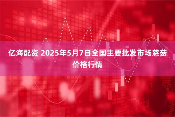亿海配资 2025年5月7日全国主要批发市场慈菇价格行情