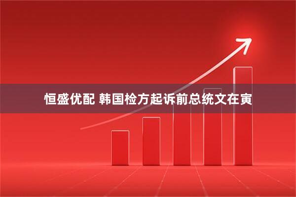 恒盛优配 韩国检方起诉前总统文在寅