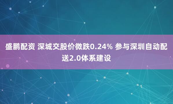 盛鹏配资 深城交股价微跌0.24% 参与深圳自动配送2.0体系建设