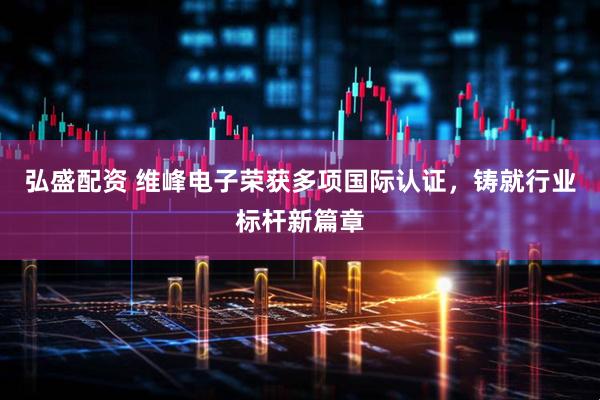 弘盛配资 维峰电子荣获多项国际认证，铸就行业标杆新篇章
