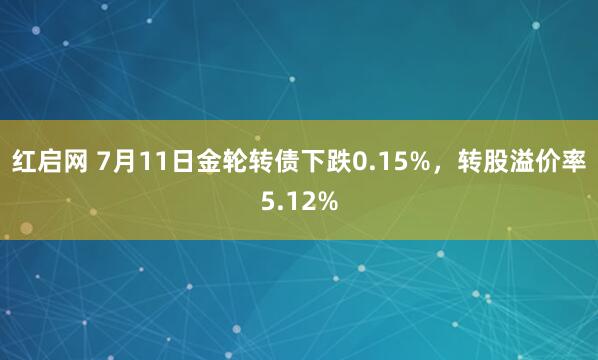 红启网 7月11日金轮转债下跌0.15%，转股溢价率5.12%