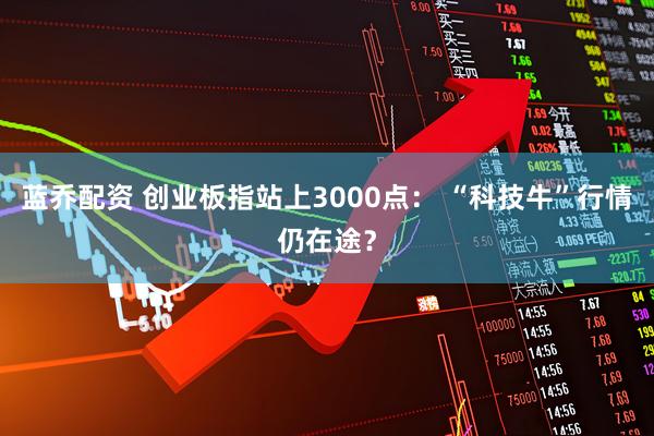 蓝乔配资 创业板指站上3000点： “科技牛”行情仍在途？
