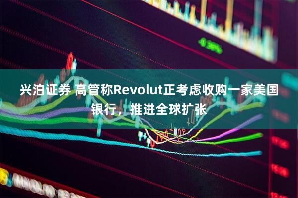兴泊证券 高管称Revolut正考虑收购一家美国银行，推进全球扩张